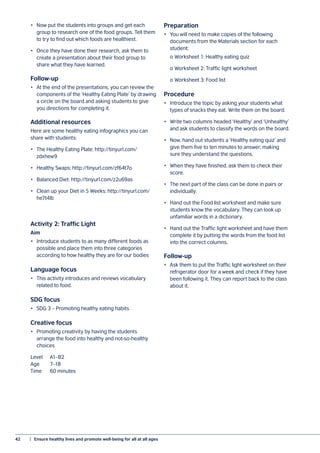 42	 |  Ensure healthy lives and promote well-being for all at all ages
•	 Now put the students into groups and get each
group to research one of the food groups. Tell them
to try to find out which foods are healthiest.
•	 Once they have done their research, ask them to
create a presentation about their food group to
share what they have learned.
Follow-up
•	 At the end of the presentations, you can review the
components of the ‘Healthy Eating Plate’ by drawing
a circle on the board and asking students to give
you directions for completing it.
Additional resources
Here are some healthy eating infographics you can
share with students:
•	 The Healthy Eating Plate: http://tinyurl.com/
zdxhew9
•	 Healthy Swaps: http://tinyurl.com/zf64t7o
•	 Balanced Diet: http://tinyurl.com/z2u69as
•	 Clean up your Diet in 5 Weeks: http://tinyurl.com/
he7t4lb
Activity 2: Traffic Light
Aim
•	 Introduce students to as many different foods as
possible and place them into three categories
according to how healthy they are for our bodies
Language focus
•	 This activity introduces and reviews vocabulary
related to food.
SDG focus
•	 SDG 3 – Promoting healthy eating habits
Creative focus
•	 Promoting creativity by having the students
arrange the food into healthy and not-so-healthy
choices
Level	A1–B2
Age		 7–18
Time	 60 minutes
Preparation
•	 You will need to make copies of the following
documents from the Materials section for each
student:
	 o	Worksheet 1: Healthy eating quiz
	 o	Worksheet 2: Traffic light worksheet
	 o	Worksheet 3: Food list
Procedure
•	 Introduce the topic by asking your students what
types of snacks they eat. Write them on the board.
•	 Write two columns headed ‘Healthy’ and ‘Unhealthy’
and ask students to classify the words on the board.
•	 Now, hand out students a ‘Healthy eating quiz’ and
give them five to ten minutes to answer, making
sure they understand the questions.
•	 When they have finished, ask them to check their
score.
•	 The next part of the class can be done in pairs or
individually.
•	 Hand out the Food list worksheet and make sure
students know the vocabulary. They can look up
unfamiliar words in a dictionary.
•	 Hand out the Traffic light worksheet and have them
complete it by putting the words from the food list
into the correct columns.
Follow-up
•	 Ask them to put the Traffic light worksheet on their
refrigerator door for a week and check if they have
been following it. They can report back to the class
about it.
 
