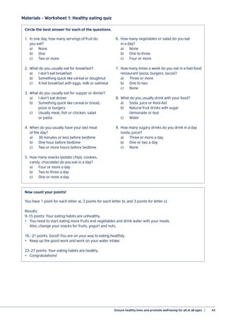 Ensure healthy lives and promote well-being for all at all ages  |	 43
Materials – Worksheet 1: Healthy eating quiz
1.	 In one day, how many servings of fruit do
	 you eat?
	a)	 None
	b)	 One
	 c)	 Two or more
2.	 What do you usually eat for breakfast?
	 a)	 I don’t eat breakfast
	 b)	 Something quick like cereal or doughnut
	 c)	 A hot breakfast with eggs, milk or oatmeal
3.	 What do you usually eat for supper or dinner?
	 a)	 I don’t eat dinner
	 b)	 Something quick like cereal or bread,
		 pizza or burgers
	 c)	 Usually meat, fish or chicken, salad
		 or pasta
4.	 When do you usually have your last meal
	 of the day?
	 a)	 30 minutes or less before bedtime
	 b)	 One hour before bedtime
	 c)	 Two or more hours before bedtime
5.	 How many snacks (potato chips, cookies,
	 candy, chocolate) do you eat in a day?
	 a)	 Four or more a day
	 b)	 Two to three a day
	 c)	 One or none a day
6.	 How many vegetables or salad do you eat
	 in a day?
	a)	 None
	 b)	 One to three
	 c)	 Four or more
7.	 How many times a week do you eat in a fast-food
	 restaurant (pizza, burgers, tacos)?
	 a)	 Three or more
	 b)	 One to two
	c)	 None
8.	 What do you usually drink with your food?
	 a)	 Soda, juice or Kool-Aid
	 b)	 Natural fruit drinks with sugar
		 (lemonade or tea)
	c)	 Water
9.	 How many sugary drinks do you drink in a day
	 (soda, juice)?
	 a)	 Three or more a day
	 b)	 One or two a day
	c)	 None
You have 1 point for each letter a), 2 points for each letter b), and 3 points for letter c).
Results:
9–15 points: Your eating habits are unhealthy.
•	 You need to start eating more fruits and vegetables and drink water with your meals.
	 Also, change your snacks for fruits, yogurt and nuts.
16– 21 points: Good! You are on your way to eating healthily.
•	 Keep up the good work and work on your water intake.
22–27 points: Your eating habits are healthy.
•	Congratulations!
Circle the best answer for each of the questions.
Now count your points!
 
