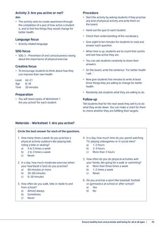 Ensure healthy lives and promote well-being for all at all ages  |	 45
Activity 3: Are you active or not?
Aim
•	 This activity aims to create awareness through
the completion of a quiz of how active a student
is, and to find five things they would change for
better health.
Language focus
•	 Activity-related language
SDG focus
•	 SDG 3 – Prevention of and consciousness-raising
about the importance of physical exercise
Creative focus
•	 To encourage students to think about how they
can improve their own health
Level	A2–C1
Age	8–18
Time	 20 minutes
Preparation
•	 You will need copies of Worksheet 1:
Are you active? for each student.
Procedure
•	 Start the activity by asking students if they practise
any kind of physical activity and write them on
the board.
•	 Hand out the quiz to each student.
•	 Check their understanding of the vocabulary.
•	 Give eight to ten minutes for students to read and
answer each question.
•	 When time is up, students are to count their points
and see how active they are.
•	 You can ask students randomly to share their
answers.
•	 On the board, write the sentence: ‘For better health
I will …’
•	 Now give students five minutes to write at least
three things they are willing to change for better
health.
•	 Randomly ask students what they are willing to do.
Follow-up
Tell students that for the next week they will try to do
what they wrote down. You can make a chart for them
to check whether they are fulfilling their targets.
Materials – Worksheet 1: Are you active?
1.	 How many times a week do you practise a
	 physical activity outdoors like playing ball,
	 riding a bike or skating?
	 a)	 4 to 5 times a week
	 b)	 2 to 3 times a week
	c)	 Never
2.	 In a day, how much moderate exercise (when
	 your heartbeat is fast) do you practise?
	 a)	 60 minutes or more
	 b)	 30–60 minutes
	 c)	 0–30 minutes
3.	 How often do you walk, bike or skate to and
	 from school?
	 a)	 Almost always
	b)	 Sometimes
	c)	 Never
4.	 In a day, how much time do you spend watching
	 TV, playing videogames or in social sites?
	 a)	 1–2 hours
	 b)	 2–3 hours
	 c)	 More than 3 hours
5.	 How often do you do physical activities with
	 your family, like going for a walk or swimming?
	 a)	 More than three times a week
	 b)	 1–2 times a week
	c)	 Never
6.	 Do you practise a sport like baseball, football
	 or gymnastics at school or after school?
	a)	 Yes
	b)	 No
Circle the best answer for each of the questions.
 