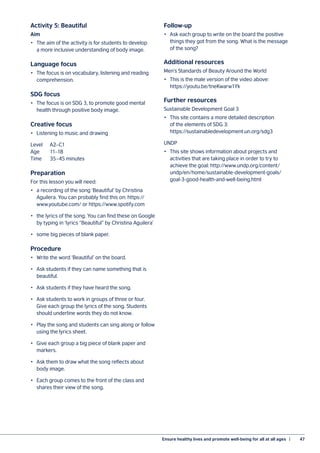Ensure healthy lives and promote well-being for all at all ages  |	 47
Activity 5: Beautiful
Aim
•	 The aim of the activity is for students to develop
a more inclusive understanding of body image.
Language focus
•	 The focus is on vocabulary, listening and reading
comprehension.
SDG focus
•	 The focus is on SDG 3, to promote good mental
health through positive body image.
Creative focus
•	 Listening to music and drawing
Level	A2–C1
Age	11–18
Time	 35–45 minutes
Preparation
For this lesson you will need:
•	 a recording of the song ‘Beautiful’ by Christina
Aguilera. You can probably find this on: https://
www.youtube.com/ or https://www.spotify.com
•	 the lyrics of the song. You can find these on Google
by typing in ‘lyrics “Beautiful” by Christina Aguilera’
•	 some big pieces of blank paper.
Procedure
•	 Write the word ‘Beautiful’ on the board.
•	 Ask students if they can name something that is
beautiful.
•	 Ask students if they have heard the song.
•	 Ask students to work in groups of three or four.
Give each group the lyrics of the song. Students
should underline words they do not know.
•	 Play the song and students can sing along or follow
using the lyrics sheet.
•	 Give each group a big piece of blank paper and
markers.
•	 Ask them to draw what the song reflects about
body image.
•	 Each group comes to the front of the class and
shares their view of the song.
Follow-up
•	 Ask each group to write on the board the positive
things they got from the song. What is the message
of the song?
Additional resources
Men’s Standards of Beauty Around the World
•	 This is the male version of the video above:
https://youtu.be/tneKwarw1Yk
Further resources
Sustainable Development Goal 3
•	 This site contains a more detailed description
of the elements of SDG 3:
https://sustainabledevelopment.un.org/sdg3
UNDP
•	 This site shows information about projects and
activities that are taking place in order to try to
achieve the goal: http://www.undp.org/content/
undp/en/home/sustainable-development-goals/
goal-3-good-health-and-well-being.html
 
 
