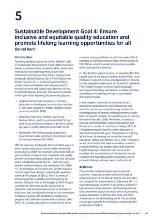 Ensure inclusive and equitable quality education and promote lifelong learning opportunities for all  |	 49
5
Sustainable Development Goal 4: Ensure
inclusive and equitable quality education and
promote lifelong learning opportunities for all
Daniel Xerri
Introduction
Teaching students about the United Nations’ (UN)
17 Sustainable Development Goals (SDGs) has been
shown to enhance their academic skills, foster their
mental and moral development, boost their
motivation and improve their future employment
prospects (British Council, 2015; Think Global and
British Council, 2011). By learning about SDG 4,
students become familiar with why we need to
ensure inclusive and quality education for all and
to promote lifelong learning. This seems essential
in the light of the following disconcerting figures.
•	 Despite the fact that enrolment in primary
	 education in developing countries has reached
	 91 per cent, around 57 million children remain
	 out of school (UN, 2016).
•	 More than half these children live in sub-
	 Saharan Africa, and it is estimated that 50 per
	 cent of out-of-school children of primary school
	 age live in conflict-affected areas (UN, 2016).
•	 Worldwide, 103 million young people lack
	 basic literacy skills, and more than 60 per cent
	 of them are women (UN, 2016).
SDG 4 comprises ten targets that constitute ways in
which quality education can be made universally
accessible by 2030. For example, aims state that ‘all
girls and boys complete free, equitable and quality
primary and secondary education’ and that ‘all youth
and a substantial proportion of … both men and
women, achieve literacy and numeracy’ (UN, 2015:
17). An emphasis on inclusion and gender equality
runs through these targets, aligning this goal with
some of the targets of SDG 5, which is aimed at
achieving gender equality and empowering all
women and girls. One of the targets of SDG 4 urges
countries to ‘eliminate gender disparities in
education and ensure equal access to all levels of
education and vocational training for the vulnerable,
including persons with disabilities, indigenous
peoples and children in vulnerable situations’, (UN,
2015: 17). Quality education is conceived of as an
inclusive and equitable force and this makes SDG 4
a means by which to achieve some of the targets of
SDG 10 too, which is aimed at reducing inequality
within and among countries.
In ‘The World’s Largest Lesson’, an animated film that
can be used to introduce students to the SDGs, much
emphasis is placed on how young people’s creativity
can be tapped to solve some of the world’s problems.
This chapter focuses on how English language
learning and teaching can harness creative activities
as a means of targeting the fourth sustainable
development goal.
In this chapter, creativity is conceived of as a
democratic phenomenon that all teachers and
students can access and which may involve the
reconfiguration of already existing elements rather
than merely the creation of something out of nothing
(Xerri and Vassallo, 2016). Moreover, creativity is
seen as something that ‘is born of discipline and
thrives in a context of constraints’ (Maley, 2015: 6).
The harnessing of creativity in the classroom is
deemed fundamental, given the paradox of it being
‘at the heart of learning but not at the heart of
education’ (Maley and Bolitho, 2015: 435). Through a
series of activities that seek to mobilise students’
creative thinking, the chapter describes how the
English language classroom can serve as an
incubator for an awareness of the need to ensure
inclusive and equitable quality education, and to
promote lifelong learning opportunities for all.
Activities
The activities outlined below seek to tap into
students’ creativity in order to identify ways of
achieving some of the SDG 4 targets. The activities
are designed for intermediate to advanced (B1–C1)
second language students in secondary schools in
high-resource environments. Each activity aims to
raise awareness about the importance of providing
quality education to all boys and girls, and men
and women in the developing world. The activities
encourage students to contribute creatively to the
attainment of SDG 4.
 
