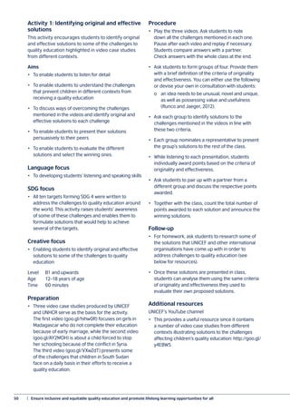 50	 |  Ensure inclusive and equitable quality education and promote lifelong learning opportunities for all
Activity 1: Identifying original and effective
solutions
This activity encourages students to identify original
and effective solutions to some of the challenges to
quality education highlighted in video case studies
from different contexts.
Aims
•	 To enable students to listen for detail
•	 To enable students to understand the challenges
that prevent children in different contexts from
receiving a quality education
•	 To discuss ways of overcoming the challenges
mentioned in the videos and identify original and
effective solutions to each challenge
•	 To enable students to present their solutions
persuasively to their peers
•	 To enable students to evaluate the different
solutions and select the winning ones.
Language focus
•	 To developing students’ listening and speaking skills
SDG focus
•	 All ten targets forming SDG 4 were written to
address the challenges to quality education around
the world. This activity raises students’ awareness
of some of these challenges and enables them to
formulate solutions that would help to achieve
several of the targets.
Creative focus
•	 Enabling students to identify original and effective
solutions to some of the challenges to quality
education
Level	 B1 and upwards
Age	 12–18 years of age
Time	 60 minutes
Preparation
•	 Three video case studies produced by UNICEF
and UNHCR serve as the basis for the activity.
The first video (goo.gl/hihw0R) focuses on girls in
Madagascar who do not complete their education
because of early marriage, while the second video
(goo.gl/AY2MOH) is about a child forced to stop
her schooling because of the conflict in Syria.
The third video (goo.gl/VXwZdT) presents some
of the challenges that children in South Sudan
face on a daily basis in their efforts to receive a
quality education.
Procedure
•	 Play the three videos. Ask students to note
down all the challenges mentioned in each one.
Pause after each video and replay if necessary.
Students compare answers with a partner.
Check answers with the whole class at the end.
•	 Ask students to form groups of four. Provide them
with a brief definition of the criteria of originality
and effectiveness. You can either use the following
or devise your own in consultation with students:
	 o	 an idea needs to be unusual, novel and unique,
	 as well as possessing value and usefulness
	 (Runco and Jaeger, 2012).
•	 Ask each group to identify solutions to the
challenges mentioned in the videos in line with
these two criteria.
•	 Each group nominates a representative to present
the group’s solutions to the rest of the class.
•	 While listening to each presentation, students
individually award points based on the criteria of
originality and effectiveness.
•	 Ask students to pair up with a partner from a
different group and discuss the respective points
awarded.
•	 Together with the class, count the total number of
points awarded to each solution and announce the
winning solutions.
Follow-up
•	 For homework, ask students to research some of
the solutions that UNICEF and other international
organisations have come up with in order to
address challenges to quality education (see
below for resources).
•	 Once these solutions are presented in class,
students can analyse them using the same criteria
of originality and effectiveness they used to
evaluate their own proposed solutions.
Additional resources
UNICEF’s YouTube channel
•	 This provides a useful resource since it contains
a number of video case studies from different
contexts illustrating solutions to the challenges
affecting children’s quality education: http://goo.gl/
y4EBW5
 