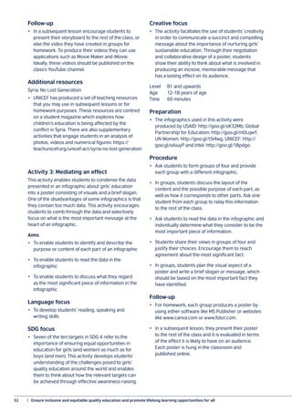52	 |  Ensure inclusive and equitable quality education and promote lifelong learning opportunities for all
Follow-up
•	 In a subsequent lesson encourage students to
present their storyboard to the rest of the class, or
else the video they have created in groups for
homework. To produce their videos they can use
applications such as Movie Maker and iMovie.
Ideally, these videos should be published on the
class’s YouTube channel.
Additional resources
Syria: No Lost Generation
•	 UNICEF has produced a set of teaching resources
that you may use in subsequent lessons or for
homework purposes. These resources are centred
on a student magazine which explores how
children’s education is being affected by the
conflict in Syria. There are also supplementary
activities that engage students in an analysis of
photos, videos and numerical figures: https://
teachunicef.org/unicef-act/syria-no-lost-generation
Activity 3: Mediating an effect
This activity enables students to condense the data
presented in an infographic about girls’ education
into a poster consisting of visuals and a brief slogan.
One of the disadvantages of some infographics is that
they contain too much data. This activity encourages
students to comb through the data and selectively
focus on what is the most important message at the
heart of an infographic.
Aims
•	 To enable students to identify and describe the
purpose or content of each part of an infographic
•	 To enable students to read the data in the
infographic
•	 To enable students to discuss what they regard
as the most significant piece of information in the
infographic
Language focus
•	 To develop students’ reading, speaking and
writing skills
SDG focus
•	 Seven of the ten targets in SDG 4 refer to the
importance of ensuring equal opportunities in
education for girls (and women) as much as for
boys (and men). This activity develops students’
understanding of the challenges posed to girls’
quality education around the world and enables
them to think about how the relevant targets can
be achieved through effective awareness-raising.
Creative focus
•	 The activity facilitates the use of students’ creativity
in order to communicate a succinct and compelling
message about the importance of nurturing girls’
sustainable education. Through their negotiation
and collaborative design of a poster, students
show their ability to think about what is involved in
producing an incisive, memorable message that
has a lasting effect on its audience.
Level	 B1 and upwards
Age	 12–18 years of age
Time	 60 minutes
Preparation
•	 The infographics used in this activity were
produced by USAID: http://goo.gl/oK32Mb, Global
Partnership for Education: http://goo.gl/m0LqwY,
UN Women: http://goo.gl/t5I4wg, UNICEF: http://
goo.gl/oAiuyP and Intel: http://goo.gl/18pdgo.
Procedure
•	 Ask students to form groups of four and provide
each group with a different infographic.
•	 In groups, students discuss the layout of the
content and the possible purpose of each part, as
well as how it corresponds to other parts. Ask one
student from each group to relay this information
to the rest of the class.
•	 Ask students to read the data in the infographic and
individually determine what they consider to be the
most important piece of information.
•	 Students share their views in groups of four and
justify their choices. Encourage them to reach
agreement about the most significant fact.
•	 In groups, students plan the visual aspect of a
poster and write a brief slogan or message, which
should be based on the most important fact they
have identified.
Follow-up
•	 For homework, each group produces a poster by
using either software like MS Publisher or websites
like www.canva.com or www.fotor.com.
•	 In a subsequent lesson, they present their poster
to the rest of the class and it is evaluated in terms
of the effect it is likely to have on an audience.
Each poster is hung in the classroom and
published online.
 