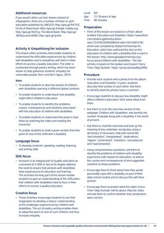 Ensure inclusive and equitable quality education and promote lifelong learning opportunities for all  |	 53
Additional resources
If you would rather use fact sheets instead of
infographics, there are a number of these on girls’
education published by UNESCO: http://goo.gl/PsF1XZ,
Circle of Sisterhood: http://goo.gl/XJoqlw, malala.org:
http://goo.gl/2KzTLq, The World Bank: http://goo.gl/
JKhDsq and USAID: http://goo.gl/Ijz3hs.
Activity 4: Empathising for inclusion
This lesson offers activities that enable students to
understand the difficulties experienced by children
with disabilities and to empathise with them in their
efforts to access a quality education. The latter is
conducted through poetry writing, which has been
shown to help galvanise students’ empathy for
vulnerable people (Xerri and Xerri Agius, 2015).
Aims
•	 To enable students to describe photos of children
with disabilities learning in different global contexts
•	 To enable students to understand how disability
might affect children’s education
•	 To enable students to identify the problems,
causes, consequences and solutions associated
with the education of children with disabilities
•	 To enable students to understand the poem’s main
ideas by watching the video and reading the
transcript
•	 To enable students to draft a poem written from the
point of view of the child with a disability
Language focus
•	 To develop students’ speaking, reading, listening
and writing skills
SDG focus
•	 Inclusion is an integral part of quality education as
conceived of in SDG 4; two of its targets address
the need to ensure that persons with disabilities
have equal access to education and training.
The activities forming part of this lesson enable
students to gain an understanding of the difficulties
that children with disabilities have to face in their
efforts to receive a quality education.
Creative focus
•	 These activities encourage students to use their
imagination to develop a clearer understanding
of the challenges experienced by children with
disabilities. The act of poetry writing enables them
to adopt the point of view of such children and thus
increase empathy.
Level	B2+
Age	 12–18 years of age
Time	 90 minutes
Preparation
•	 Parts of this lesson are based on a Flickr album
entitled ‘Education and Disability’: https://www.flickr.
com/photos/gpforeducation/
sets/72157633448398454/with/22413001278/,
which was compiled by Global Partnership for
Education, which also authored the text on the
education of children with a disability that is used in
this lesson: http://www.globalpartnership.org/
focus-areas/children-with-disabilities . The last
activity is based on the spoken word poem ‘Every
Time I Step Outside’: https://youtu.be/psa9IpuGPNc
Procedure
•	 Provide each student with a photo from the album
‘Education and Disability’. In pairs, students
describe their photos to each other. Ask them
to identify what the photos have in common.
•	 Encourage students to discuss how disability might
affect children’s education. Elicit some ideas from
them.
•	 Ask them to scan the overview section of the
webpage ‘Children with disabilities’ and identify the
number of people living with a disability in the world
at present.
•	 Ask them to read the overview and look up the
meaning of any unfamiliar vocabulary using a
dictionary. If necessary, help with words like
‘discrimination’, ‘marginalised’, ‘implications’,
‘stigma’, ‘constrained’, ‘transition’, ‘unconducive’
and ‘mainstreamed’.
•	 Using comprehension questions, ask them to
identify the problems of children with disability
experience with respect to education, as well as
the causes and consequences of and suggested
solutions to these problems.
•	 Encourage them to think about how they would
personally cope with a disability as part of their
daily school routine and to discuss this with their
partner.
•	 Encourage them to predict what the video ‘Every
Time I Step Outside’ will be about. Play the video
and ask them to confirm whether their predictions
were correct.
 