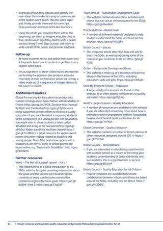 54	 |  Ensure inclusive and equitable quality education and promote lifelong learning opportunities for all
•	 In groups of four, they discuss and identify the
main ideas the speaker is trying to communicate
in the spoken-word poem. Play the video again
and, finally, provide them with its transcript.
Draw particular attention to the last four lines.
•	 Using the photo you provided them with at the
beginning, ask them to imagine what the child in
their photo would say if they had to write a poem
entitled ‘Every Time I Step Outside’. Ask them to
write a draft of the poem, and provide feedback.
Follow-up
•	 At home students revise and polish their poem and,
if they wish, learn how to recite it or perform it as a
spoken-word piece.
•	 Encourage them to either video record themselves
performing the poem or else produce an audio
recording of their performance which will overlay a
video made up of a sequence of images related to
the poem’s content.
Additional resources
Global Partnership for Education has produced a
number of blogs about how children with disabilities in
Eritrea (http://goo.gl/uqZMQX, Zanzibar http://goo.gl/
Ry36yY) and Cambodia (http://goo.gl/5j0dxv) are
being supported in their efforts to receive a quality
education. If you are interested in exposing students
to the perspective of a young person with disabilities,
you might wish to show students a video called
‘Disabled and living in the real world (http://goo.gl/
afNk3u). Robyn Lambird’s YouTube channel (http://
goo.gl/1mvTA5) is a good resource for spoken-word
poems and other videos related to disability and
young people. One of the best-known poets with a
disability is Jim Ferris, some of whose poems are
found online, e.g. ‘Poems with Disabilities’ (http://goo.
gl/jhmsDH).
Further resources
Video – The World’s Largest Lesson – Part 1
•	 This video serves as a good introduction to the
SDGs, with the first part providing information about
the goals and the second part illustrating how
creativity is being used to solve some of the
problems targeted by these goals: https://goo.gl/
lbSDhF; Part 2: https://goo.gl/CYgGVF –
Teach UNICEF – Sustainable Development Goals
•	 This website contains lesson plans, activities and
videos that can act as an introduction to the SDGs:
https://goo.gl/Kvx6G4
Practical Action – Global Goals
•	 A number of different materials designed to help
students understand the SDGs are found on this
website: https://goo.gl/NGa2Pz
British Council – Voices
•	 This magazine article describes how and why to
teach the SDGs, as well as indicating some of the
resources you could use to do so: https://goo.gl/
Y2iICi
Oxfam – Sustainable Development Goals
•	 This website is made up of a selection of teaching
ideas on the themes of the SDGs, including
education, skills and jobs: https://goo.gl/b3tTwD –
Send My Friend to School – Resources
•	 A large variety of resources are found on this
website, all of them dealing with barriers to quality
education: https://goo.gl/Oj0Jsp
World’s Largest Lesson – Quality Education
•	 A number of resources are available on this website
if you are interested in learning more about how to
promote creative engagement with the Sustainable
Development Goal of quality education for all:
https://goo.gl/YX76tA –
Global Dimension – Quality Education
•	 This website contains a number of lesson plans and
other resources designed around SDG 4: https://
goo.gl/Y673de
British Council – SchoolsOnline
•	 If you are interested in establishing a partnership
with another school as a means of enriching your
students’ understanding of cultural diversity and
sustainability, this is a good website to access:
https://goo.gl/8Cccv4
British Council – Quality Education for All Children
•	 Project templates are available to facilitate
collaboration between schools and these are based
around the SDGs, including one on SDG 4: https://
goo.gl/d3081Z
 