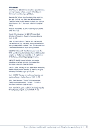 Ensure inclusive and equitable quality education and promote lifelong learning opportunities for all  |	 55
References
British Council (2015) World class: How global thinking
can improve your school. London: British Council.
Retrieved from https://goo.gl/BF5k12.
Maley, A (2015) ‘Overview: Creativity – the what, the
why and the how’, in A Maley and N Peachey (eds)
Creativity in the English language classroom. London:
British Council: 6–13. Retrieved from https://goo.gl/
Uzki3y.
Maley, A and Bolitho, R (2015) Creativity. ELT Journal
69(4): 434–436.
Runco, M A and Jaeger, GJ (2012) The standard
definition of creativity. Creativity Research Journal
24(1): 92–96.
Think Global and British Council (2011, December)
The global skills gap: Preparing young people for the
new global economy. London: Think Global and British
Council. Retrieved from https://goo.gl/nIf8BH.
UN (2015, October 21) Transforming our world: The
2030 agenda for sustainable development (Resolution
adopted by the General Assembly on 25 September
2015). Retrieved from https://goo.gl/mrgOcA.
UN (2016) Goal 4: Ensure inclusive and quality
education for all and promote lifelong learning.
Retrieved from https://goo.gl/fZ5kEZ.
UNICEF (2014, January) No lost generation: Protecting
the futures of children affected by the crisis in Syria.
Retrieved from https://goo.gl/3YVJTQ.
Xerri, D (2016) The case for multimodal learning and
teaching. Modern English Teacher 25(2): 13–14.
Xerri, D and Vassallo, O (eds) (2016) Creativity in
English language teaching. Floriana: ELT Council.
Retrieved from https://goo.gl/9zi8Si.
Xerri, D and Xerri Agius, S (2015) Galvanizing empathy
through poetry. English Journal 104(4): 71–76.
 