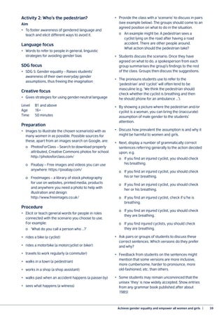 Achieve gender equality and empower all women and girls  |	 59
Activity 2: Who’s the pedestrian?
Aim
•	 To foster awareness of gendered language and
teach and elicit different ways to avoid it.
Language focus
•	 Words to refer to people in general, linguistic
strategies for avoiding gender bias
SDG focus
•	 SDG 5: Gender equality – Raises students’
awareness of their own everyday gender
assumptions, thus freeing the imagination
Creative focus
•	 Gives strategies for using gender-neutral language
Level	 B1 and above
Age	16+
Time	 50 minutes
Preparation
•	 Images to illustrate the chosen scenario(s) with as
many women in as possible. Possible sources for
these, apart from an images search on Google, are:
	 o	 PhotosForClass – Search to download properly
		 attributed, Creative Commons photos for school:
		 http://photosforclass.com/
	 o	 Pixabay – Free images and videos you can use
		 anywhere: https://pixabay.com/
	 o	 FreeImages – a library of stock photography
		 for use on websites, printed media, products
		 and anywhere you need a photo to help with
		 illustration and design:
		 http://www.freeimages.co.uk/
Procedure
•	 Elicit or teach general words for people in roles
connected with the scenario you choose to use.
For example:
	 o	 ‘What do you call a person who …?’
•	 rides a bike (a cyclist)
•	 rides a motorbike (a motorcyclist or biker)
•	 travels to work regularly (a commuter)
•	 walks in a town (a pedestrian)
•	 works in a shop (a shop assistant)
•	 walks past when an accident happens (a passer-by)
•	 sees what happens (a witness)
•	 Provide the class with a ‘scenario’ to discuss in pairs
(see example below). The groups should come to an
agreed position on what to do in the situation.
	 o	 An example might be: A pedestrian sees a
		 cyclist lying on the road after having a road
		 accident. There are other people around.
		 What action should the pedestrian take?
•	 Students discuss the scenario. Once they have
agreed on what to do, a spokesperson from each
group summarises the group’s findings to the rest
of the class. Groups then discuss the suggestions.
•	 The pronouns students use to refer to the
‘pedestrian’ and ‘cyclist’ will often tend to be
masculine (e.g. ‘We think the pedestrian should
check whether the cyclist is breathing and then
he should phone for an ambulance …’).
•	 By showing a picture where the pedestrian and/or
cyclist is a woman, you can bring the (inaccurate)
assumption of male gender to the students’
attention.
•	 Discuss how prevalent the assumption is and why it
might be harmful to women and girls.
•	 Next, display a number of grammatically correct
sentences referring generally to the action decided
upon, e.g.
	 o	 If you find an injured cyclist, you should check
		 his breathing.
	 o	 If you find an injured cyclist, you should check
		 his or her breathing.
	 o	 If you find an injured cyclist, you should check
		 her or his breathing.
	 o	 If you find an injured cyclist, check if s/he is
		 breathing.
	 o	 If you find an injured cyclist, you should check
		 they are breathing.
	 o	 If you find injured cyclists, you should check
		 they are breathing.
•	 Ask pairs or groups of students to discuss these
correct sentences. Which versions do they prefer
and why?
•	 Feedback from students on the sentences might
mention that some versions are more inclusive,
more cumbersome, harder to pronounce, more
old-fashioned, etc. than others.
•	 Some students may remain unconvinced that the
unisex ‘they’ is now widely accepted. Show entries
from any grammar book published after about
1985!
 