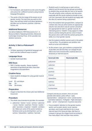 60	 |  Achieve gender equality and empower all women and girls
Follow-up
•	 For homework, ask students to write some thoughts
and actions for a different scenario using inclusive
language throughout.
•	 The words in the first stage of the lesson are all
gender neutral. The next time you work on this
topic, they will learn what to do about gendered
job titles such as fireman, postman, chairman,
actress, etc.
Additional Resources
See Adrian Wallwork (1997) Discussions A-Z – A
Resource Book of Speaking Activities. Advanced.
Cambridge University Press: 32 for possible new
skeleton scenarios.
Activity 3: She’s a Policeman?!
Aim
•	 To foster awareness of gendered language and
teach and elicit different ways to avoid it
Language focus
•	 Gender-neutral job titles
SDG focus
•	 SDG 5: Gender equality - Raises students’
awareness of gendered job titles, frees their
imaginations and aspirations
Creative focus
•	 Gives students strategies for using gender-neutral
language
Level	 B1+ and above
Age	16+
Time	 50 minutes
Preparation
•	 Images to illustrate the chosen jobs (see Additional
resources)
Procedure
•	 The whole class brainstorms job titles, for example:
	 o	 policeman / doctor / nurse / actress / salesman
		 / nurse / teacher / postman / fireman / builder /
		 pilot / secretary / engineer / midwife / architect,
		 etc. Make sure some of the words marked as
		 feminine come up by eliciting them, such as
		 actress / stewardess / waitress / barmaid.
•	 Students work in small groups or pairs and are
asked to put the words into two groups according
to whether they are job titles for men or for women.
This will certainly cause confusion and discussion,
especially with the words marked as female (a man
can’t be a barmaid!). But will students be happy with
the idea of a woman being a policeman?
•	 Once the students have grouped them, compare as
a whole class. Discuss which words are appropriate
only for men and which only for women and which
are appropriate for both (i.e. gender neutral). An
interesting word is ‘midwife’. It may appear to relate
only to a woman doing the job but, since it means
the person who is with (mid) the woman giving birth
(wife), it is in fact gender neutral.
•	 Ask the students whether women work in the police
/ put out fires / fly aeroplanes and whether men
work as nurses and midwives.
•	 As the answer is yes, give students a prepared list
of job titles and ask how they can change the job
titles to be more inclusive (this could be done as a
dictionary or internet search).
Compare and discuss answers. Here are some
possible alternatives: police officer / sales
representative – salesperson / actor / postal worker
– mail (letter) deliverer / firefighter / flight attendant /
waiter – server / chair(person) / business executive.
•	 Focus students’ attention on the gender-neutral
words, such as pilot, doctor, nurse, teacher,
secretary, and in pairs ask them to do a visual
internet search for these job titles. Ask them to
compare in groups the images found according to
how many depict men and how many women.
policeman
salesman
actress
postman
fireman
stewardess
waitress
chairman
businessman
Sexist job title	 Neutral job title
 