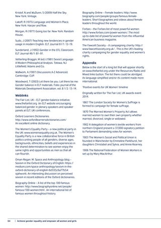 64	 |  Achieve gender equality and empower all women and girls
Kristof, N and WuDunn, S (2009) Half the Sky.
New York: Vintage.
Lakoff, R (1975) Language and Women’s Place.
New York: Harper and Row.
Morgan, R (1977) Going too far. New York: Random
House.
Sudo, J (2007) Teaching new tendencies in gender
usage in modern English. ELT Journal 61/1: 12–19.
Sunderland, J (1992) Gender in the EFL Classroom.
ELT Journal 46/1: 81–91.
Vetterling-Braggin, M (ed.) (1981) Sexist Language:
A Modern Philosophical Analysis. Totowa, NJ:
Littlefield, Adams and Co.
Wallwork, A (1997) Discussions A-Z Advanced.
Cambridge: CUP.
Woodward, T (2003) Let there be you. Let there be me:
Gender balance in ELT materials. Folio: journal of the
Materials Development Association, vol. 8 1/2: 13–14.
Weblinks
The Fair List, UK – ELT gender-balance initiative:
www.thefairlist.org An ELT website encouraging
balanced gender in plenary speakers and speaker
panels at ELT, UK conferences.
Oxford Learners Dictionaries:
http://www.oxfordlearnersdictionaries.com/
An excellent online dictionary.
The Women’s Equality Party – a new political party in
the UK: www.womensequality.org.uk. The Women’s
Equality Party is a new collaborative force in British
politics uniting people of all genders, diverse ages,
backgrounds, ethnicities, beliefs and experiences in
the shared determination to see women enjoy the
same rights and opportunities as men so that all
can flourish.
Oman-Regan. M. Space and Anthropology blog –
Sexism in the Oxford Dictionary of English: https://
medium.com/space-anthropology/sexism-in-the-
oxford-dictionary-of-english-6d335c6a77b5#.
ojahwxnti. An interesting discussion on perceived
sexism in recent editions of the Oxford dictionaries.
Biography Online – A list of the top 100 famous
women: http://www.biographyonline.net/people/
famous/100-women.html . An international list of
famous women throughout history.
Biography Online – Female leaders: http://www.
biography.com/people/groups/famous-female-
leaders. Short biographies and videos about female
leaders throughout the world.
Forbes – the Forbes list of most powerful women:
http://www.forbes.com/power-women/. The most
up-to-date list of powerful women from the influential
American business magazine.
The Fawcett Society – A campaigning charity: http://
www.fawcettsociety.org.uk/ . This is the UK’s leading
charity campaigning for gender equality and women’s
rights.
Appendix
Below is the start of a long list that will appear shortly
on www.thefairlist.org under the Resources/Radio and
Mixed links button. The list there could be abridged,
its language simplified and/or its content made more
international.
‘Positive events for UK Women’ timeline
Originally written for The Fair List, UK awards event
2014.
1867 The London Society for Women’s Suffrage is
formed to campaign for female suffrage.
1870 The Married Women’s Property Act allows
married women to own their own property whether
married, divorced, single or widowed.
1902 A delegation of women’s textile workers from
northern England present a 37,000-signatory petition
to Parliament demanding votes for women.
1903 The Women’s Social and Political Union is
founded in Manchester by Emmeline Pankhurst, her
daughters Christabel and Sylvia, and Annie Kearney.
1906 The National Federation of Women Workers is
set up by Mary MacArthur.
 