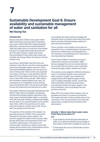 Ensure availability and sustainable management of water and sanitation for all  |	 65
7
Sustainable Development Goal 6: Ensure
availability and sustainable management
of water and sanitation for all
Wei Keong Too
Introduction
Did you know that 22 March every year is World
Water Day? Did you also know that 19 November
every year is World Toilet Day? Celebrating World
Water Day is unsurprising, but celebrating World
Toilet Day might come as a surprise to some people
because it is usually taboo to talk about what we
do in the toilet. However, studies have shown
that accessibility to clean toilets helps reduce the
mortality rate among children and reduces national
medical costs.
According to ‘World Water Day 2016 Facts and
Guidance’, about 40 per cent of the world population
experiences shortage of water resources, and an
estimated 6,630,000 people do not have access to
clean drinking water. These numbers are projected
to increase in the future. It was reported in the UN
Water 2015 Annual Report that nearly 2.4 billion do
not use safe toilets and an average 1,000 children
die of sanitation-related diseases every day. The
consequences of unavailability of clean drinking
water and sanitation affect not only personal health
but also the productivity and well-being of a nation.
This chapter addresses Sustainable Development Goal
(SDG) 6, Clean water and sanitation, and presents
activities which develop students’ awareness of the
issue as part of learning English. Water is a necessity
in life. We drink water to keep us hydrated and healthy.
We use water for our personal hygiene and to perform
daily chores. Suffice it to say that access to clean
water and sanitation is a basic human right. Yet, we
take it for granted most of the time.
The objective of the activities in this chapter is to
generate awareness of SDG 6. They are primarily
intended for secondary school students. The
activities engage the students with everyday reality
through observation and examination of their own
and others’ daily practices, interactions and
communication. Students are asked to record and
analyse data to enhance their understanding of these
issues. Examining personal behaviours or
surroundings also helps students to engage with
unfamiliar issues or practices which they all too often
take for granted and helps develop empathy for
those less well provided for.
The six activities in this chapter can be used as a
sequential unit or as individual lessons because each
activity has a different topic and language focus.
The importance of establishing trust is important in
ensuring student participation.
Various levels of Bloom’s taxonomy are used to
underpin the activities (see Krathwohl, 2002).
Various language forms can be incorporated into
the six levels of the taxonomy, such as remember,
understand, apply, analyse, evaluate and create.
The activities can be adapted to different proficiency
levels. For proficient students, instructions and
tasks are given in English. Such students will
engage directly with English through activities
such as reading newspaper articles, researching
online information and interacting with peers.
Less proficient students are given support in the
form of handouts, such as vocabulary lists and
grammar structures.
Maley (2015: 6) considers that ‘creativity is born of
discipline and thrives in a context of constraints’.
The creative elements in these activities derive from
constraints, which are presented as one of the task
requirements, usually the level of demand of the
end products.
Activity 1: Where does fresh water come
from? How do we store it?
Aim
•	 To get students to think about the distribution of
water on our planet and identify the percentage of
fresh water on Earth that is available for human use
•	 To think about the sources of fresh water and how
we can store it
 