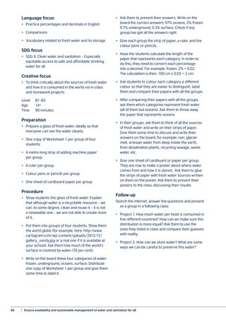 66	 |  Ensure availability and sustainable management of water and sanitation for all
Language focus
•	 Practice percentages and decimals in English
•	Comparisons
•	 Vocabulary related to fresh water and its storage
SDG focus
•	 SDG 6: Clean water and sanitation – Especially
equitable access to safe and affordable drinking
water for all
Creative focus
•	 To think critically about the sources of fresh water
and how it is consumed in the world via in-class
and homework projects
Level	B1–B2
Age	14+
Time	 90 minutes
Preparation
•	 Prepare a glass of fresh water, ideally so that
everyone can see the water clearly.
•	 One copy of Worksheet 1 per group of four
students
•	 A metre-long strip of adding machine paper
per group
•	 A ruler per group
•	 Colour pens or pencils per group
•	 One sheet of cardboard paper per group
Procedure
•	 Show students the glass of fresh water. Explain
that although water is a recyclable resource – we
can, to some degree, clean and reuse it – it is not
a renewable one – we are not able to create more
of it.
•	 Put them into groups of four students. Show them
the world globe (for example, here: http://www.
cartagram.com/wp-content/uploads/2012/12/
gallery_vandy.jpg or a real one if it is available at
your school). Ask them how much of the world’s
surface is covered by water (70 per cent).
•	 Write on the board these four categories of water:
frozen, underground, oceans, surface. Distribute
one copy of Worksheet 1 per group and give them
some time to label it.
•	 Ask them to present their answers. Write on the
board the correct answers: 97% oceans, 2% frozen,
0.7% underground, 0.3% surface. Check if any
group has got all the answers right.
•	 Give each group the strip of paper, a ruler, and the
colour pens or pencils.
•	 Have the students calculate the length of the
paper that represents each category. In order to
do this, they need to convert each percentage
into a decimal. For example, frozen: 2% = 0.02.
The calculation is then: 100 cm x 0.02 = 2 cm.
•	 Ask students to colour each category a different
colour so that they are easier to distinguish, label
them and compare their papers with all the groups.
•	 After comparing their papers with all the groups,
ask them which categories represent fresh water
(all of them but oceans). Ask them to throw away
the paper that represents oceans.
•	 In their groups, ask them to think of all the sources
of fresh water and write on their strips of paper.
Give them some time to discuss and write their
answers on the board, for example: rain, glacier
melt, artesian water from deep inside the earth,
from desalination plants, recycling sewage, waste
water, etc.
•	 Give one sheet of cardboard or paper per group.
They are now to make a poster about where water
comes from and how it is stored. Ask them to glue
the strips of paper with fresh water sources written
on them on the poster. Ask them to present their
posters to the class, discussing their results.
Follow-up
Search the internet, answer the questions and present
as a group in a following class:
•	 Project 1: How much water per head is consumed in
five different countries? How can we make sure this
distribution is more equal? Ask them to use the
ones they listed in class and compare their guesses
with reality.
•	 Project 2: How can we store water? What are some
ways we can be careful to preserve this water?
 