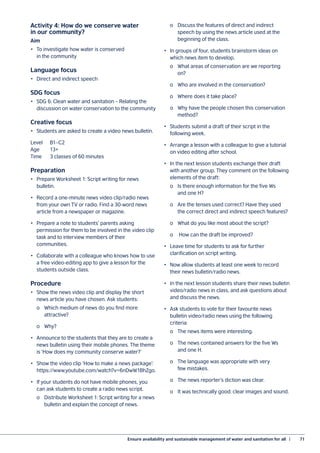 Ensure availability and sustainable management of water and sanitation for all  |	 71
Activity 4: How do we conserve water
in our community?
Aim
•	 To investigate how water is conserved
in the community
Language focus
•	 Direct and indirect speech
SDG focus
•	 SDG 6: Clean water and sanitation – Relating the
discussion on water conservation to the community
Creative focus
•	 Students are asked to create a video news bulletin.
Level	B1–C2
Age	13+
Time	 3 classes of 60 minutes
Preparation
•	 Prepare Worksheet 1: Script writing for news
bulletin.
•	 Record a one-minute news video clip/radio news
from your own TV or radio. Find a 30-word news
article from a newspaper or magazine.
•	 Prepare a note to students’ parents asking
permission for them to be involved in the video clip
task and to interview members of their
communities.
•	 Collaborate with a colleague who knows how to use
a free video-editing app to give a lesson for the
students outside class.
Procedure
•	 Show the news video clip and display the short
news article you have chosen. Ask students:
	 o	 Which medium of news do you find more
		 attractive?
	 o	Why?
•	 Announce to the students that they are to create a
news bulletin using their mobile phones. The theme
is ‘How does my community conserve water?’
•	 Show the video clip ‘How to make a news package’:
https://www.youtube.com/watch?v=6nDwW1BhZgo.
•	 If your students do not have mobile phones, you
can ask students to create a radio news script.
	 o	 Distribute Worksheet 1: Script writing for a news
		 bulletin and explain the concept of news.
	
	 o	 Discuss the features of direct and indirect
		 speech by using the news article used at the
		 beginning of the class.
•	 In groups of four, students brainstorm ideas on
which news item to develop.
	 o	 What areas of conservation are we reporting
		 on?
	 o	 Who are involved in the conservation?
	 o	 Where does it take place?
	 o	 Why have the people chosen this conservation
		 method?
•	 Students submit a draft of their script in the
following week.
•	 Arrange a lesson with a colleague to give a tutorial
on video editing after school.
•	 In the next lesson students exchange their draft
with another group. They comment on the following
elements of the draft:
	 o	 Is there enough information for the five Ws
		 and one H?
	 o	 Are the tenses used correct? Have they used
		 the correct direct and indirect speech features?
	 o	 What do you like most about the script?
	 o	 How can the draft be improved?
•	 Leave time for students to ask for further
clarification on script writing.
•	 Now allow students at least one week to record
their news bulletin/radio news.
•	 In the next lesson students share their news bulletin
video/radio news in class, and ask questions about
and discuss the news.
•	 Ask students to vote for their favourite news
bulletin video/radio news using the following
criteria:
	 o	 The news items were interesting.
	 o	 The news contained answers for the five Ws
		 and one H.
	 o	 The language was appropriate with very
		 few mistakes.
	 o	 The news reporter’s diction was clear.
	 o	 It was technically good: clear images and sound.
 