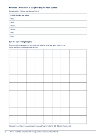 72	 |  Ensure availability and sustainable management of water and sanitation for all
Materials – Worksheet 1: Script writing for news bulletin
Part I: Five Ws and one H
Who:
What:
When:
Where:
Why:
How:
Part II: Script-writing template
This template is designed for a one-minute bulletin. Write one word in each box.
Three words are considered one second.
Adapted from: http://news.bbc.co.uk/2/shared/bsp/hi/pdfs/30_08_06worksheet3.2.pdf
Complete Part I before you attempt Part II.
 
