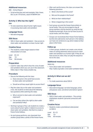 Ensure availability and sustainable management of water and sanitation for all  |	 73
Additional resources
BBC – School Report
•	 Script-writing tips and real examples: http://news.
bbc.co.uk/1/hi/school_report/6180944.stm
Activity 5: Who has the right?
Aim
•	 To raise awareness about human rights issues
in accessing clean water and sanitation
Language focus
•	 Narrative language
SDG focus
•	 SDG 6: Clean water and sanitation – How access to
clean water and sanitation is a basic human right
Creative focus
•	 The students create images based on their
interpretation of a task.
Level	B1–C2
Age	13+
Time	 60 minutes
Preparation
•	 Look for video clips which show the crisis of water
and sanitation which you can use in the classroom.
Video clips in: http://www.unwater.org.
Procedure
•	 Discuss the following with the class:
	 o	 Does everyone in the world have access
		 to clean water and sanitation?
	 o	 Should we all have equal rights to access them?
•	 Play the video clip on the water and sanitation
crisis. Ask students to think about the following
two questions while watching the video:
	 o	 Why is access to clean water and sanitation
		 important?
	 o	 Can we deny others the right to clean water
		 and sanitation? Why?
•	 Working in groups of four, ask students to create a
scene about human rights in relation to access to
clean water and sanitation. Ask them to create a
freeze-frame/tableau.
•	 As each group performs, one classmate from
another group takes a photo of the freeze-frame.
•	 After each performance, the class can answer the
following questions:
	 o	 What is the theme of the scene?
	 o	 Who are the people in the frame?
	 o	 What are their relationships?
	 o	 What is happening in the scene?
•	 Each group can post the freeze-frame photo on
social media. They are encouraged to tag all
group members and the teacher by using the tag,
#waterishumanright. (If you do not have access to
social media, omit this stage.)
•	 Groups can reconstitute their freeze-frame/tableau,
but this time add words. Each person in the tableau
can have one sentence to say which relates to their
place in the frame.
Follow-up
•	 In their groups, students can create a one-minute
video on raising awareness about access to clean
water and sanitation as a human right. If they do not
have access to video, they can play the sequence
live to the class.
Additional resources
Water.org
•	 Facts about water and sanitation:
http://water.org/water-crisis/water-sanitation-facts/
Activity 6: What can we do?
Aim
•	 To create awareness about SDG 6
Language focus
•	 Descriptive language, narrative language, active
and passive voice, and direct and indirect speech
SDG focus
•	 SDG 6: Clean water and sanitation – This activity
emphasises students’ personal connection with
SDG 6.
Creative focus
•	 Students create a promotional video/poster
on SDG 6.
Level	B1–C2
Age	13+
Time	 60 minutes
 