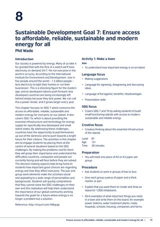 Ensure access to affordable, reliable, sustainable and modern energy for all  |	 75
8
Sustainable Development Goal 7: Ensure access
to affordable, reliable, sustainable and modern
energy for all
Phil Wade
Introduction
Our society is powered by energy. Many of us take it
for granted that with the flick of a switch we’ll have
electricity on demand 24/7. Yet not everyone in the
world is as lucky. According to the International
Institute for Environment and Development, ‘one in
five people around the world – 1.3 billion people –
lack electricity to light their homes or run their
businesses’. This is a shocking figure for the modern
age, and as developed nations push forward, less
developed countries are being increasingly left
behind simply because they lack power. We can call
this a power divide, and it grows larger every year.
This chapter focuses on SDG 7 which concerns the
access to affordable, reliable, sustainable and
modern energy for everyone on our planet. It also
covers SDG 7.b, which is about providing the
essential infrastructure and technology for energy
supply for specifically less developed and small
island states. By addressing these challenges,
countries have the opportunity to pull themselves
up out of the darkness and to push towards a bright
future for their citizens. The activities in this chapter
aim to engage students by placing them at the
centre of several situations based on the SDG
challenges. By making the problems real for them
they will grasp their importance and understand the
difficulties countries, companies and people are
currently facing and will face before they are solved.
The decision-making aspects help bring home to
students how important good choices are regarding
energy and how they affect everyone. The pair and
group work elements make the activities social
and appealing to a wide range of personalities and
backgrounds. Students will quickly comprehend
that they cannot solve the SDG challenges on their
own and this realisation will help them understand
the importance of our global community working
towards the goals for a future where energy is no
longer a problem but a solution.
Reference: http://tinyurl.com/l48ayap
Activity 1: Make a town
Aim
•	 To understand how important energy is on an island
Language focus
•	 Making suggestions
•	 Language for agreeing, disagreeing and discussing
ideas
•	 Language of for/against, benefits/ disadvantages
•	 Presentation skills
SDG focus
•	 Covers SDG 7 and 7b by asking students to build
small functioning islands with access to modern,
sustainable and reliable energy
Creative focus
•	 Creative thinking about the essential infrastructure
of the islands
Level	B1
Age	12+
Time	 30 minutes
Preparation
•	 You will need one piece of A4 or A3 paper per
group.
Procedure
•	 Ask students to work in groups of two to four.
•	 Give each group a piece of paper and a thick
marker or pen.
•	 Explain that you want them to create and draw an
island for 1,000 inhabitants.
•	 Elicit examples of what important things you need
in a town and write them on the board, for example:
power stations, water treatment plants, roads,
hospitals, schools, housing, companies and farms.
 