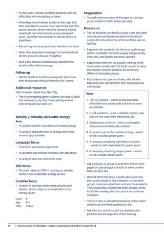 76	 |  Ensure access to affordable, reliable, sustainable and modern energy for all
•	 As they work, monitor and help students with any
difficulties with vocabulary or ideas.
•	 When they have finished, explain to the class that
their populations use too much electricity and their
power stations cannot meet the demand, so they
must build two more but not in very populated
areas. Give them two minutes to decide where to
build them.
•	 Ask each group to present their islands to the class.
•	 Write ‘How important is energy?’ on the board and
tell the groups to discuss it together.
•	 Elicit a few answers and then ask what their life
would be like without energy.
Follow-up
•	 Tell the students to write a paragraph about how
they would cope without electricity for a week.
Additional resources
Plant It Green – Build Your Own City
•	 This is an engaging game students can play to build
and maintain a city: http://www.planitgreenlive.
com/en/build-your-own-city
Activity 2: Reliably unreliable energy
Aims
•	 To understand the importance of reliable energy
•	 To analyse characteristics of energy and select
sources appropriately
Language focus
•	 To present persuasive arguments
•	 To question and criticise and deal with objections
•	 To analyse pros and cons of an issue
SDG focus
•	 This task relates to SDG 7, centring on reliable,
modern and sustainable energy access.
Creative focus
•	 To learn to critically understand, present and
debate creative ideas as a stakeholder in the
energy sector
Level 	 B1
Age 	 14+
Time 	 1 hour
Preparation
•	 You will need one piece of A4 paper or card per
group, folded in half in landscape style.
Procedure
•	 Tell the students you had to cancel a test last week
and a lesson yesterday because the electricity
supply did not work in the school so there was no
lighting.
•	 Explain to the students that the local coal energy
plant is unreliable. It cannot supply energy all day
every day, and people are angry about it.
•	 Explain that there will be a public meeting in the
class in five minutes with the local council to solve
the problem and the students will represent
different interested groups.
•	 Put students into pairs or threes, allocate the
following roles and tell them their main objective
individually.
•	 Ask each pair or group to write their title on their
paper or card and put it in front of them on their
table for all to see.
•	 Remind them that this is a public discussion but
the council needs to find a solution, so the other
groups must persuade them and also the residents.
They should also criticise the other groups. At the
end of the meeting the city council must choose
a solution.
•	 Tell each pair or group to prepare by noting down
what to say and what questions to ask.
•	 Ask the city council to start by explaining the
problem and the objective of the meeting.
1.	The city council – wants to find a reliable,
affordable and sustainable solution as soon
as possible.
2.	Local residents – want a reliable solution now
that will not raise their electricity bills.
3.	Greenpeace activists – want a sustainable
and environmentally safe solution.
4.	A pressure group for nuclear energy – wants
to sell a nuclear power plant.
5.	A company providing hydroelectric power
– wants to sell a hydroelectric power plant.
6.	A company providing biogas power – wants
to sell a biogas power plant.
Roles
 