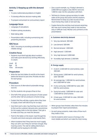 78	 |  Ensure access to affordable, reliable, sustainable and modern energy for all
Activity 3: Keeping up with the demand
Aims
•	 To solve mathematical problems in English
•	 To develop effective decision-making skills
•	 To prepare and present an oral summary report
Language focus
•	 Language of calculations
•	 Problem-solving vocabulary
•	 Note-taking skills
•	 Presentation skills, including summarising and
presenting decisions
SDG focus
•	 SDG 7, focusing on providing sustainable and
reliable energy
Creative focus
•	 Students must think logically about numbers
and make quick decisions by working effectively
in a team.
Level 	 B1
Age 	 16
Time 	 30 minutes
Preparation
•	 Write the two lists/tables (A and B) on the board
before the lesson to save time. Provide one dice
for each group.
Procedure
•	 Elicit sources of alternative/sustainable energy
sources.
•	 Put the students into groups of two to four.
•	 One half of the groups are producers of solar power
and the other half are producers of wind energy.
•	 Explain that they will play a game where they have
to supply a town with electricity for six days.
•	 Give them each a dice. Say that they must roll it first
to find out the customer demand and a second time
for the supply (refer to the lists below). Their job is
to make sure they can meet the demand.
•	 Point to the tables on the board, read through the
12 points and check everyone understands them.
•	 Inform students that if they have too much supply,
they can sell it, but if they do not have enough, they
must buy some. The rate for selling electricity is
$10 kWh and for buying it is $12 kWh.
•	 Give a quick example, e.g. if today’s demand is
2,000 kWh but supply is only 500 for wind and
1,000 for solar. Do the calculation with them.
•	 Tell them to choose a group secretary to make
notes of the group discussion and the solutions.
Remind them to keep accurate records of how
much money they made or lost each day.
•	 Explain that at the end they must present what they
did, how much money they made or lost and how
easy or difficult it was. Monitor and comment on the
presentations.
•	 When groups have finished, allow them five minutes
to prepare their report presentations .
•	 As each group presents, make notes of how much
they made or lost.
•	 Ask the students which source of energy is the
most reliable and which can make the most money.
1=	 Very low demand: 300 kWh
2=	 Low demand: 500 kWh
3=	 Normal demand: 1,000 kWh
4=	 High demand: 1,500 kWh
5=	 Very high demand: 2,000 kWh
6=	 Incredibly high demand: 2,500 kWh
A.	Customer electricity demand
1=	 A storm: 2,500 kWh for wind turbines, solar
	 300 kWh
2=	 Strong winds: 2,000 kWh for wind turbines,
	 solar 500 kWh
3=	 An average day: 1,500 kWh for wind turbines
	 and 1,000 kWh for solar
4=	 A very sunny day: 2,000 kWh for solar, 500
	 kWh for wind turbines
5=	 Sunny but windy: 1,000 kWh for solar and
	 1,500 kWh for wind turbines
6=	 A heat wave: 2,500 kWh for solar, 300 kWh
	 for wind turbines
B.	Energy supply
 