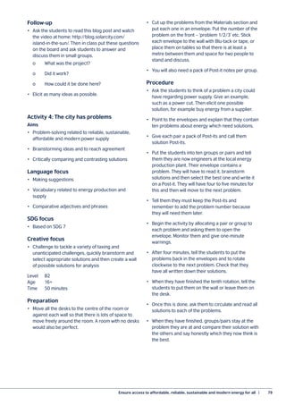 Ensure access to affordable, reliable, sustainable and modern energy for all  |	 79
Follow-up
•	 Ask the students to read this blog post and watch
the video at home: http://blog.solarcity.com/
island-in-the-sun/. Then in class put these questions
on the board and ask students to answer and
discuss them in small groups.
	 o	 What was the project?
	 o	 Did it work?
	 o	 How could it be done here?
•	 Elicit as many ideas as possible.
Activity 4: The city has problems
Aims
•	 Problem-solving related to reliable, sustainable,
affordable and modern power supply
•	 Brainstorming ideas and to reach agreement
•	 Critically comparing and contrasting solutions
Language focus
•	 Making suggestions
•	 Vocabulary related to energy production and
supply
•	 Comparative adjectives and phrases
SDG focus
•	 Based on SDG 7
Creative focus
•	 Challenge to tackle a variety of taxing and
unanticipated challenges, quickly brainstorm and
select appropriate solutions and then create a wall
of possible solutions for analysis
Level 	 B2
Age 	 16+
Time 	 50 minutes
Preparation
•	 Move all the desks to the centre of the room or
against each wall so that there is lots of space to
move freely around the room. A room with no desks
would also be perfect.
•	 Cut up the problems from the Materials section and
put each one in an envelope. Put the number of the
problem on the front – ‘problem 1/2/3’ etc. Stick
each envelope to the wall with Blu-tack or tape, or
place them on tables so that there is at least a
metre between them and space for two people to
stand and discuss.
•	 You will also need a pack of Post-it notes per group.
Procedure
•	 Ask the students to think of a problem a city could
have regarding power supply. Give an example,
such as a power cut. Then elicit one possible
solution, for example buy energy from a supplier.
•	 Point to the envelopes and explain that they contain
ten problems about energy which need solutions.
•	 Give each pair a pack of Post-its and call them
solution Post-its.
•	 Put the students into ten groups or pairs and tell
them they are now engineers at the local energy
production plant. Their envelope contains a
problem. They will have to read it, brainstorm
solutions and then select the best one and write it
on a Post-it. They will have four to five minutes for
this and then will move to the next problem.
•	 Tell them they must keep the Post-its and
remember to add the problem number because
they will need them later.
•	 Begin the activity by allocating a pair or group to
each problem and asking them to open the
envelope. Monitor them and give one-minute
warnings.
•	 After four minutes, tell the students to put the
problems back in the envelopes and to rotate
clockwise to the next problem. Check that they
have all written down their solutions.
•	 When they have finished the tenth rotation, tell the
students to put them on the wall or leave them on
the desk.
•	 Once this is done, ask them to circulate and read all
solutions to each of the problems.
•	 When they have finished, groups/pairs stay at the
problem they are at and compare their solution with
the others and say honestly which they now think is
the best.
 