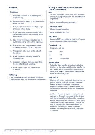 80	 |  Ensure access to affordable, reliable, sustainable and modern energy for all
Follow-up
•	 Ask the class which was the hardest problem to
solve and why. Elicit one answer from each student.
Activity 5: To be free or not to be free?
That is the question
Aims
•	 To reach a verdict in a court case about access to
energy, involving construction and presentation of
arguments
•	 Critical analysis of counter-arguments
Language focus
•	 Closed and open questions
•	 Legal vocabulary and idiom
SDG focus
•	 Focus on SDG 7 as it relates to the price of energy
and the idea of access to energy for all
Creative focus
•	 Imaginative role play
Level 		 B1+
Age 		 14+
Time		 50+ minutes
Preparation
•	 Set up the classroom like a courtroom: a table at
the front for the judges; a table on the right for the
jury; a table facing the judge for the parties and
seats at the back for the witnesses; a witness box
to the left facing the judge.
Procedure
•	 Elicit words from the students to do with crime and
justice: criminal, innocent, accused, court case,
lawyer, prosecution, defence, prove/proof,
evidence, witness, sentence, jury and judge, etc.
Write them on the board and elicit or explain their
meanings.
•	 Ask for a volunteer to explain how a legal court
case works. If nobody can, explain it step-by-step
referring to words from the board. For example, a
person is accused of a crime and they go to court.
The prosecution and their lawyer try to prove the
guilt of the defendant. They use witnesses and
evidence. The defendant tries to prove their
innocence. The jury decides and the judge gives
a sentence.
Materials
1.	 The power station is hit by lightning and
	 stops working.
2.	 Demand exceeds supply by 300% due to the
	 World Cup final.
3.	 Many customers complain about your high
	 prices and refuse to pay.
4.	 There is a protest outside the power plant
	 by Greenpeace about your pollution of the
	 air and water.
5.	 Your new president urges you to invest in
	 sustainable energy but it will be expensive.
6.	 A cyclone arrives and damages the solar
	 hot-water panels on 50% of local houses.
7.	 An explosion in the town centre cuts off
	 the power.
8.	 A new competitor suddenly offers 30%
	 cheaper prices.
9.	 Inspectors visit your plant and report that
	 it is too old and needs updating.
10.	There is an accident and the local river
	 is polluted.
Problems
 