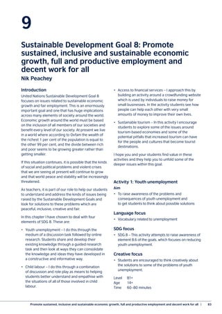 Promote sustained, inclusive and sustainable economic growth, full and productive employment and decent work for all  |	 83
9
Sustainable Development Goal 8: Promote
sustained, inclusive and sustainable economic
growth, full and productive employment and
decent work for all
Nik Peachey
Introduction
United Nations Sustainable Development Goal 8
focuses on issues related to sustainable economic
growth and fair employment. This is an enormously
important goal and one that has huge implications
across many elements of society around the world.
Economic growth around the world must be based
on the inclusion of all members of our societies and
benefit every level of our society. At present we live
in a world where according to Oxfam the wealth of
the richest 1 per cent of the population is equal to
the other 99 per cent, and the divide between rich
and poor seems to be growing greater rather than
getting smaller.
If this situation continues, it is possible that the kinds
of social and political problems and violent crises
that we are seeing at present will continue to grow
and that world peace and stability will be increasingly
threatened.
As teachers, it is part of our role to help our students
to understand and address the kinds of issues being
raised by the Sustainable Development Goals and
look for solutions to these problems which are
peaceful, inclusive, creative and fair.
In this chapter I have chosen to deal with four
elements of SDG 8. These are:
•	 Youth unemployment – I do this through the
medium of a discussion task followed by online
research. Students share and develop their
existing knowledge through a guided research
task and then look at ways they can consolidate
the knowledge and ideas they have developed in
a constructive and informative way.
•	 Child labour – I do this through a combination
of discussion and role play as means to helping
students better understand and empathise with
the situations of all of those involved in child
labour.
•	 Access to financial services – I approach this by
building an activity around a crowdfunding website
which is used by individuals to raise money for
small businesses. In the activity students see how
people can help each other with very small
amounts of money to improve their own lives.
•	 Sustainable tourism – In this activity I encourage
students to explore some of the issues around
tourism-based economies and some of the
potential pitfalls that increased tourism can have
for the people and cultures that become tourist
destinations.
I hope you and your students find value in these
activities and they help you to unfold some of the
deeper issues within this goal.
Activity 1: Youth unemployment
Aim
•	 To raise awareness of the problems and
consequences of youth unemployment and
to get students to think about possible solutions
Language focus
•	 Vocabulary related to unemployment
SDG focus
•	 SDG 8 – This activity attempts to raise awareness of
element 8.6 of the goals, which focuses on reducing
youth unemployment.
Creative focus
•	 Students are encouraged to think creatively about
the solutions to some of the problems of youth
unemployment.
Level	B1+
Age	14+
Time	 60–80 minutes
 