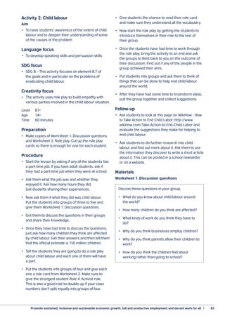 Promote sustained, inclusive and sustainable economic growth, full and productive employment and decent work for all  |	 85
Activity 2: Child labour
Aim
•	 To raise students’ awareness of the extent of child
labour and to deepen their understanding of some
of the causes of the problem
Language focus
•	 To develop speaking skills and persuasion skills
SDG focus
•	 SDG 8 – This activity focuses on element 8.7 of
the goals and in particular on the problems of
eradicating child labour.
Creativity focus
•	 The activity uses role play to build empathy with
various parties involved in the child labour situation.
Level	B1+
Age	14+
Time	 60 minutes
Preparation
•	 Make copies of Worksheet 1: Discussion questions
and Worksheet 2: Role play. Cut up the role play
cards so there is enough for one for each student.
Procedure
•	 Start the lesson by asking if any of the students has
a part-time job. If you have adult students, ask if
they had a part-time job when they were at school.
•	 Ask them what the job was and whether they
enjoyed it. Ask how many hours they did.
Get students sharing their experiences.
•	 Now ask them if what they did was child labour.
Put the students into groups of three to five and
give them Worksheet 1: Discussion questions.
•	 Get them to discuss the questions in their groups
and share their knowledge.
•	 Once they have had time to discuss the questions,
just ask how many children they think are affected
by child labour. Get their answers and then tell them
that the official estimate is 150 million children.
•	 Tell the students they are going to do a role play
about child labour and each one of them will have
a part.
•	 Put the students into groups of four and give each
one a role card from Worksheet 2. Make sure to
give the strongest student Role 4: Activist role.
This is also a good role to double up if your class
numbers don’t split equally into groups of four.
•	 Give students the chance to read their role card
and make sure they understand all the vocabulary.
•	 Now start the role play by getting the students to
introduce themselves in their role to the rest of
their group.
•	 Once the students have had time to work through
the role play, bring the activity to an end and ask
the groups to feed back to you on the outcome of
their discussion. Find out if any of the people in the
group achieved their aims.
•	 Put students into groups and ask them to think of
things that can be done to help end child labour
around the world.
•	 After they have had some time to brainstorm ideas,
pull the group together and collect suggestions.
Follow-up
•	 Ask students to look at this page on WikiHow - How
to Take Action to End Child Labor: http://www.
wikihow.com/Take-Action-to-End-Child-Labor and
evaluate the suggestions they make for helping to
end child labour.
•	 Ask students to do further research into child
labour and find out more about it. Ask them to use
the information they discover to write a short article
about it. This can be posted in a school newsletter
or on a website.
Materials
Worksheet 1: Discussion questions
Discuss these questions in your group.
•	 What do you know about child labour around
the world?
•	 How many children do you think are affected?
•	 What kinds of work do you think they have to
do?
•	 Why do you think businesses employ children?
•	 Why do you think parents allow their children to
work?
•	 How do you think the children feel about
working rather than going to school?
 