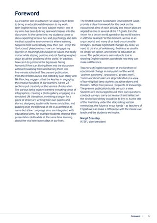 Foreward  |	 5
Foreword
As a teacher and as a trainer I’ve always been keen
to bring an educational dimension to my work.
With English having no fixed subject matter, one of
my aims has been to bring real-world issues into the
classroom. At the same time, my students come to
class expecting to have fun, and psychology also tells
me that a positive environment is where learning
happens most successfully. How then can I avoid the
‘dark cloud’ phenomenon: how can I engage my
learners in meaningful discussion of issues that really
matter while staying positive and not feeling weighed
down by all the problems of the world? In addition,
how can I do justice to the big issues facing
humanity? How can I bring them into the classroom
without trivialising them and turning them into
five-minute activities? The present publication,
from the British Council and edited by Alan Maley and
Nik Peachey, suggests that the key lies in engaging
the creative faculties of our learners. All the 22
sections put creativity at the service of education.
The various tasks involve learners in making sense of
infographics, creating a photo gallery, engaging in a
simulated UN discussion, inventing a slogan for a
piece of street art, writing their own poems and
stories, designing sustainable homes and cities, and
puzzling over the richness of life in a rainforest, to
name but a few. Language aims are integrated with
educational aims, for example students improve their
presentation skills while at the same time learning
about the vital role water plays in our lives.
The United Nations Sustainable Development Goals
provide a clear framework for the book as the
educational aims of each activity and lesson plan are
aligned to one or several of the 17 goals. Can the
vision for a better world agreed on by world leaders
in 2015 be realised? At the moment, we live in an
unjust world, and many of us lead unsustainable
lifestyles. To make significant changes by 2030, we
need to do a lot of unlearning. Business as usual is
no longer an option, and neither is education as
usual. This publication is an invaluable tool in
showing English teachers worldwide how they can
make a difference.
Teachers of English have been at the forefront of
educational change in many parts of the world.
‘Learner autonomy’, ‘groupwork’, ‘project work’,
‘communication tasks’ are all predicated on a view
of learning that sees students as active doers and
thinkers, rather than passive recipients of knowledge.
The present publication builds on such a view.
Students are encouraged to ask their own questions,
conduct surveys, carry out research and reflect on
the kind of world they would like to live in. As the title
of the final story under the storytelling section
reminds us, the future is in our hands – as teachers of
English we can make a difference with the classes we
teach and the students we inspire.
Margit Szesztay
IATEFL Vice-president
 