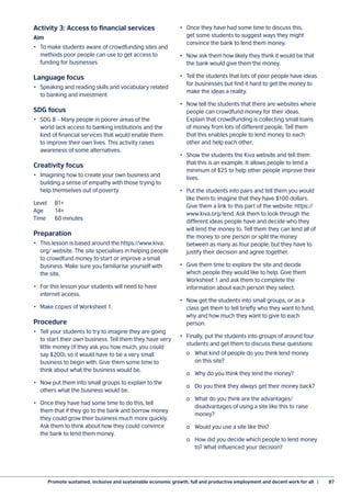 Promote sustained, inclusive and sustainable economic growth, full and productive employment and decent work for all  |	 87
Activity 3: Access to financial services
Aim
•	 To make students aware of crowdfunding sites and
methods poor people can use to get access to
funding for businesses
Language focus
•	 Speaking and reading skills and vocabulary related
to banking and investment
SDG focus
•	 SDG 8 – Many people in poorer areas of the
world lack access to banking institutions and the
kind of financial services that would enable them
to improve their own lives. This activity raises
awareness of some alternatives.
Creativity focus
•	 Imagining how to create your own business and
building a sense of empathy with those trying to
help themselves out of poverty
Level	B1+
Age	14+
Time	 60 minutes
Preparation
•	 This lesson is based around the https://www.kiva.
org/ website. The site specialises in helping people
to crowdfund money to start or improve a small
business. Make sure you familiarise yourself with
the site.
•	 For this lesson your students will need to have
internet access.
•	 Make copies of Worksheet 1.
Procedure
•	 Tell your students to try to imagine they are going
to start their own business. Tell them they have very
little money (if they ask you how much, you could
say $200), so it would have to be a very small
business to begin with. Give them some time to
think about what the business would be.
•	 Now put them into small groups to explain to the
others what the business would be.
•	 Once they have had some time to do this, tell
them that if they go to the bank and borrow money
they could grow their business much more quickly.
Ask them to think about how they could convince
the bank to lend them money.
•	 Once they have had some time to discuss this,
get some students to suggest ways they might
convince the bank to lend them money.
•	 Now ask them how likely they think it would be that
the bank would give them the money.
•	 Tell the students that lots of poor people have ideas
for businesses but find it hard to get the money to
make the ideas a reality.
•	 Now tell the students that there are websites where
people can crowdfund money for their ideas.
Explain that crowdfunding is collecting small loans
of money from lots of different people. Tell them
that this enables people to lend money to each
other and help each other.
•	 Show the students the Kiva website and tell them
that this is an example. It allows people to lend a
minimum of $25 to help other people improve their
lives.
•	 Put the students into pairs and tell them you would
like them to imagine that they have $100 dollars.
Give them a link to this part of the website: https://
www.kiva.org/lend. Ask them to look through the
different ideas people have and decide who they
will lend the money to. Tell them they can lend all of
the money to one person or split the money
between as many as four people, but they have to
justify their decision and agree together.
•	 Give them time to explore the site and decide
which people they would like to help. Give them
Worksheet 1 and ask them to complete the
information about each person they select.
•	 Now get the students into small groups, or as a
class get them to tell briefly who they want to fund,
why and how much they want to give to each
person.
•	 Finally, put the students into groups of around four
students and get them to discuss these questions:
	 o	 What kind of people do you think lend money
	 on this site?
	 o	 Why do you think they lend the money?
	 o	 Do you think they always get their money back?
	 o	 What do you think are the advantages/
	 disadvantages of using a site like this to raise
	money?
	 o	 Would you use a site like this?
	 o	 How did you decide which people to lend money
	 to? What influenced your decision?
 