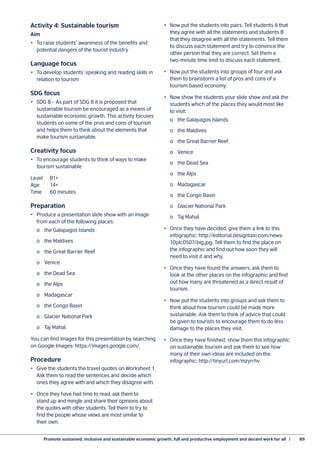 Promote sustained, inclusive and sustainable economic growth, full and productive employment and decent work for all  |	 89
Activity 4: Sustainable tourism
Aim
•	 To raise students’ awareness of the benefits and
potential dangers of the tourist industry
Language focus
•	 To develop students’ speaking and reading skills in
relation to tourism
SDG focus
•	 SDG 8 – As part of SDG 8 it is proposed that
sustainable tourism be encouraged as a means of
sustainable economic growth. This activity focuses
students on some of the pros and cons of tourism
and helps them to think about the elements that
make tourism sustainable.
Creativity focus
•	 To encourage students to think of ways to make
tourism sustainable
Level	B1+
Age	14+
Time 	 60 minutes
Preparation
•	 Produce a presentation slide show with an image
from each of the following places:
	 o	 the Galapagos Islands
	 o	 the Maldives
	 o	 the Great Barrier Reef
	 o	Venice
	 o	 the Dead Sea
	 o	 the Alps
	 o	Madagascar
	 o	 the Congo Basin
	 o	 Glacier National Park
	 o	 Taj Mahal.
You can find images for this presentation by searching
on Google Images: https://images.google.com/.
Procedure
•	 Give the students the travel quotes on Worksheet 1.
Ask them to read the sentences and decide which
ones they agree with and which they disagree with.
•	 Once they have had time to read, ask them to
stand up and mingle and share their opinions about
the quotes with other students. Tell them to try to
find the people whose views are most similar to
their own.
•	 Now put the students into pairs. Tell students A that
they agree with all the statements and students B
that they disagree with all the statements. Tell them
to discuss each statement and try to convince the
other person that they are correct. Set them a
two-minute time limit to discuss each statement.
•	 Now put the students into groups of four and ask
them to brainstorm a list of pros and cons of a
tourism-based economy.
•	 Now show the students your slide show and ask the
students which of the places they would most like
to visit:
	 o	 the Galapagos Islands
	 o	 the Maldives
	 o	 the Great Barrier Reef
	 o	Venice
	 o	 the Dead Sea
	 o	 the Alps
	 o	Madagascar
	 o	 the Congo Basin
	 o	 Glacier National Park
	 o	 Taj Mahal.
•	 Once they have decided, give them a link to this
infographic: http://editorial.designtaxi.com/news-
10plc0507/big.jpg. Tell them to find the place on
the infographic and find out how soon they will
need to visit it and why.
•	 Once they have found the answers, ask them to
look at the other places on the infographic and find
out how many are threatened as a direct result of
tourism.
•	 Now put the students into groups and ask them to
think about how tourism could be made more
sustainable. Ask them to think of advice that could
be given to tourists to encourage them to do less
damage to the places they visit.
•	 Once they have finished, show them this infographic
on sustainable tourism and ask them to see how
many of their own ideas are included on the
infographic: http://tinyurl.com/mzyrrhv
 