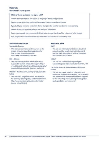 90	 |  Promote sustained, inclusive and sustainable economic growth, full and productive employment and decent work for all
Additional resources
Sustainable Tourism
•	 This site has information and resources on the
impact of tourism as well as suggestions for
how to make it more sustainable:
http://www.sustainabletourism.net/
BBC – Bitesize
•	 This site has easy-to-read information about
sustainable tourism aimed at teenagers: http://
www.bbc.co.uk/schools/gcsebitesize/geography/
sustainability/sustainable_tourism_rev1.shtml
UNESCO – Teaching and Learning for a Sustainable
Future
•	 This site has a range of activities and materials
for learning/ teaching about sustainable tourism:
http://www.unesco.org/education/tlsf/mods/
theme_c/mod16.html
Resource bank
UNDP
•	 This site has information and stories about real
projects and the people involved in them and
how the UN is attempting to achieve their goals:
http://tinyurl.com/n37rvmu
LIDCUK
•	 This site has a short video explaining the
sustainable goals: https://youtu.be/NkAv9L1_r1M
The Global Goals – 8 Decent Work and Economic
Growth
•	 This site has a wide variety of information and
media that students can download, use in projects
and post to social media to express their support
for the SDGs: http://www.globalgoals.org/global-
goals/good-jobs-and-economic/
 
Materials
Worksheet 1: Travel quotes
Tourism destroys the lives and places of the people the tourists go to see.
Tourism is one of the best methods of improving the economy of any country.
If you build your economy on tourism then a change in the weather can destroy your economy.
Tourism is about rich people going to see how poor people live.
Travel makes people more open-minded, tolerant and understanding of the cultures of other people.
Most people who travel abroad see very little of the real country or culture they visit.
Which of these quotes do you agree with?
 