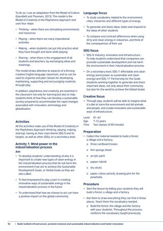 92	 |  Build resilient infrastructure, promote inclusive and sustainable industrialisation and foster innovation
To do so, I use an adaptation from the Model of Culture
(Gauntlett and Thomsen, 2013). This model is the
Model of Creativity in the Playfulness Approach and
uses four steps:
•	 Thinking – when there are stimulating environments
and resources
•	 Playing – when there are many inspirational
activities
•	 Making – when students can put into practice what
they have thought and done while playing
•	 Sharing – when there is the engagement of all
students and teachers, by exchanging ideas and
meanings.
This model draws attention to aspects of a thriving
creative English language classroom, and so can be
used to organise and plan classes for developing,
maintaining, supporting and encouraging creativity
through play.
In addition, playfulness and creativity are essential in
the classroom not only for learning but also to help
students think of how they can develop a sustainable
society prepared to accommodate the rapid changes
associated with innovation, technology and
globalisation.
Activities
All the activities make use of the Model of Creativity in
the Playfulness Approach (thinking, playing, making,
sharing), having as their main theme SDG 9 and its
targets, as well as other SDGs on a secondary level.
Activity 1: Wind power in the
industrialisation process
Aim
•	 To develop students’ understanding of why it is
important to create new types of clean energy in
the industrialisation process that do not harm the
environment if we are to achieve the Sustainable
Development Goals, or Global Goals as they are
also called
•	 To feel empowered to play a part in creating
innovative ways of sustainable energy in the
industrialisation process in the future
•	 To understand that how we choose to act can have
a positive impact on the global community
Language focus
•	 To study vocabulary related to the environment,
cities, industries and different types of energy
•	 To generate and share ideas, listen and respond to
the ideas of other students
•	 To compare and contrast differences when using
dirty and clean energy in industries, and think of
the consequences of their use
SDG focus
•	 SDG 9: Industry, innovation and infrastructure –
To help students understand that companies can
promote sustainable development and not harm
the environment in their industrialisation process
•	 On a secondary level, SDG 7: Affordable and clean
energy (wind power as sustainable and clean
energy) and SDG 17: Partnership for the Goals
(students working together to generate and share
important ideas, not only about their community
but also for the world to achieve the Global Goals)
Creative focus
•	 Through play, students will be able to imagine what
it is like to harm the environment and kill animals
and people, and create innovative and sustainable
ways of infrastructure.
Level	A1–A2
Age	 7–12 years
Time	 Two classes of 60 minutes
Preparation
•	 Collect the material needed to build a forest,
a village and a factory:
	 o	 three cardboard boxes
	 o	 thin sponge sheet
	 o	 acrylic paint
	 o	 papier mâché
	 o	 dry sticks
	 o	 paper, colour pencils, drawing pins for the
	pinwheels.
Procedure
•	 Start the lesson by telling your students they will
build a forest, a village and a factory.
•	 Ask them to draw everything they can find in those
places. Teach them the vocabulary needed.
	 o	 Build the forest, the village and the factory
	 with your students. Throughout the process,
	 reinforce the vocabulary taught previously.
 