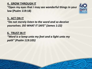 4. GROW THROUGH IT
“Open my eyes that I may see wonderful things in your
law (Psalm 119:18)
5. ACT ON IT
“Do not merely listen to the word and so deceive
yourselves. DO WHAT IT SAYS” (James 1:22)
6. TRUST IN IT
“Word is a lamp unto my feet and a light unto my
path” (Psalm 119:105)

 