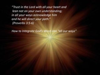 “Trust in the Lord with all your heart and
lean not on your own understanding;
in all your ways acknowledge him
and he will direct your path.”
(Proverbs 3:5-6)

How to Integrate God’s Word into “all our ways”

 