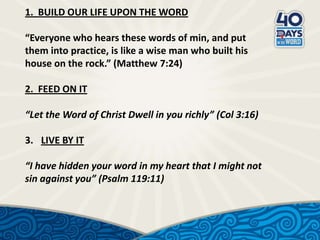 1. BUILD OUR LIFE UPON THE WORD

“Everyone who hears these words of min, and put
them into practice, is like a wise man who built his
house on the rock.” (Matthew 7:24)
2. FEED ON IT
“Let the Word of Christ Dwell in you richly” (Col 3:16)
3. LIVE BY IT
“I have hidden your word in my heart that I might not
sin against you” (Psalm 119:11)

 
