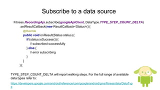 Subscribe to a data source
Fitness.RecordingApi.subscribe(googleApiClient, DataType.TYPE_STEP_COUNT_DELTA)
.setResultCallback(new ResultCallback<Status>() {
@Override
public void onResult(Status status) {
if (status.isSuccess()) {
// subscribed successfully
} else {
// error subscribing
}
}
});
TYPE_STEP_COUNT_DELTA will report walking steps. For the full range of available
data types refer to:
https://developers.google.com/android/reference/com/google/android/gms/fitness/data/DataTyp
e
 