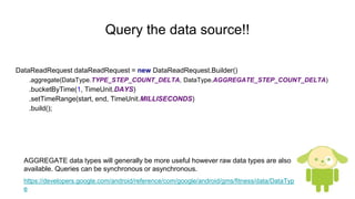 Query the data source!!
DataReadRequest dataReadRequest = new DataReadRequest.Builder()
.aggregate(DataType.TYPE_STEP_COUNT_DELTA, DataType.AGGREGATE_STEP_COUNT_DELTA)
.bucketByTime(1, TimeUnit.DAYS)
.setTimeRange(start, end, TimeUnit.MILLISECONDS)
.build();
AGGREGATE data types will generally be more useful however raw data types are also
available. Queries can be synchronous or asynchronous.
https://developers.google.com/android/reference/com/google/android/gms/fitness/data/DataTyp
e
 