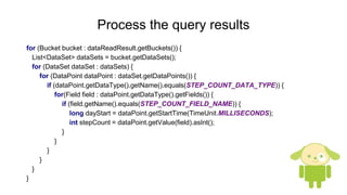 Process the query results
for (Bucket bucket : dataReadResult.getBuckets()) {
List<DataSet> dataSets = bucket.getDataSets();
for (DataSet dataSet : dataSets) {
for (DataPoint dataPoint : dataSet.getDataPoints()) {
if (dataPoint.getDataType().getName().equals(STEP_COUNT_DATA_TYPE)) {
for(Field field : dataPoint.getDataType().getFields()) {
if (field.getName().equals(STEP_COUNT_FIELD_NAME)) {
long dayStart = dataPoint.getStartTime(TimeUnit.MILLISECONDS);
int stepCount = dataPoint.getValue(field).asInt();
}
}
}
}
}
}
 
