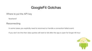 GoogleFit Gotchas
Where to put the API key
Nowhere!!
Reconnecting
In some cases you explicitly need to reconnect or handle a connection failed event.
If you don’t do this then data queries will start to fail after the app is open for longer 48 hour
 
