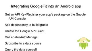 Integrating GoogleFit into an Android app
Get an API Key/Register your app's package on the Google
API Console
Add dependency to build.gradle
Create the Google API Client
Call enableAutoManage
Subscribe to a data source
Query the data source!!
 