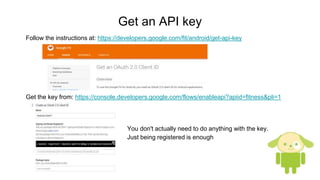 Get an API key
Get the key from: https://console.developers.google.com/flows/enableapi?apiid=fitness&pli=1
Follow the instructions at: https://developers.google.com/fit/android/get-api-key
You don't actually need to do anything with the key.
Just being registered is enough
 