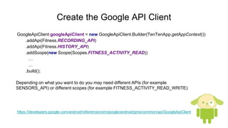 Create the Google API Client
GoogleApiClient googleApiClient = new GoogleApiClient.Builder(TenTenApp.getAppContext())
.addApi(Fitness.RECORDING_API)
.addApi(Fitness.HISTORY_API)
.addScope(new Scope(Scopes.FITNESS_ACTIVITY_READ))
…
…
.build();
Depending on what you want to do you may need different APIs (for example
SENSORS_API) or different scopes (for example FITNESS_ACTIVITY_READ_WRITE)
https://developers.google.com/android/reference/com/google/android/gms/common/api/GoogleApiClient
 