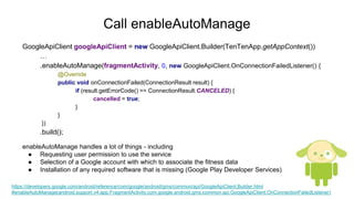 Call enableAutoManage
GoogleApiClient googleApiClient = new GoogleApiClient.Builder(TenTenApp.getAppContext())
…
.enableAutoManage(fragmentActivity, 0, new GoogleApiClient.OnConnectionFailedListener() {
@Override
public void onConnectionFailed(ConnectionResult result) {
if (result.getErrorCode() == ConnectionResult.CANCELED) {
cancelled = true;
}
}
})
.build();
enableAutoManage handles a lot of things - including
● Requesting user permission to use the service
● Selection of a Google account with which to associate the fitness data
● Installation of any required software that is missing (Google Play Developer Services)
https://developers.google.com/android/reference/com/google/android/gms/common/api/GoogleApiClient.Builder.html
#enableAutoManage(android.support.v4.app.FragmentActivity,com.google.android.gms.common.api.GoogleApiClient.OnConnectionFailedListener)
 