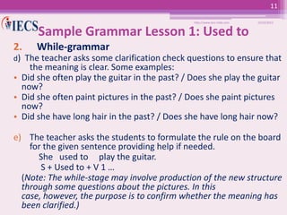 11
http://www.iecs-india.com

10/25/2013

Sample Grammar Lesson 1: Used to
2.

While-grammar

d) The teacher asks some clarification check questions to ensure that

the meaning is clear. Some examples:
• Did she often play the guitar in the past? / Does she play the guitar
now?
• Did she often paint pictures in the past? / Does she paint pictures
now?
• Did she have long hair in the past? / Does she have long hair now?

e) The teacher asks the students to formulate the rule on the board
for the given sentence providing help if needed.
She used to play the guitar.
S + Used to + V 1 …
(Note: The while-stage may involve production of the new structure
through some questions about the pictures. In this
case, however, the purpose is to confirm whether the meaning has
been clarified.)

 