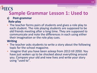 13
http://www.iecs-india.com

10/25/2013

Sample Grammar Lesson 1: Used to
3)

Post-grammar
Role-play
• The teacher forms pairs of students and gives a role play to
each student. The role playing students are supposed to be
old friends meeting after a long time. They are supposed to
communicate and note the differences in each using either
their imagination or the role play cues.
Writing
• The teacher asks students to write a story about the following
topic for the school magazine.
• Imagine that you have been asleep from 2013 till 2050. You
have just woken up to be shocked about everything around
you. Compare your old and new lives and write your story
using "used to".

 