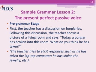 14
http://www.iecs-india.com

10/25/2013

Sample Grammar Lesson 2:
The present perfect passive voice
• Pre-grammar Stage
• First, the teacher has a discussion on burglaries.
Following this discussion, the teacher shows a
picture of a living room and says: "Today, a burglar
has broken into this room. What do you think he has
taken?"
• (The teacher tries to elicit responses such as he has
taken the lap-top computer; he has stolen the
jewelry, etc.).

 