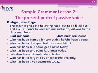 17
http://www.iecs-india.com

10/25/2013

Sample Grammar Lesson 2:
The present perfect passive voice
Post-grammar Stage
• The teacher gives the following hand-out to be filled out
and asks students to walk around and ask questions to the
class members.
• Find someone
Class members name
• who has been blamed for something he/she hasn't done.
• who has been disappointed by a close friend.
• who has been told some good news today.
• who has been told some bad news today.
• who has been misunderstood today.
• who has been forgiven by an old friend recently.
• who has been given a present today.

 
