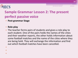 18
http://www.iecs-india.com

10/25/2013

Sample Grammar Lesson 2: The present
perfect passive voice
• Post-grammar Stage
• Role-play
• The teacher forms pairs of students and gives a role play to
each student. One of the pairs holds the names of the cities
and their weather reports, the other holds information about
some football matches and the name of the cities where they
are being held. They will exchange the information and find
out which football matches have been cancelled.
•
•
•

 