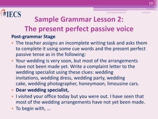 19
http://www.iecs-india.com

10/25/2013

Sample Grammar Lesson 2:
The present perfect passive voice
Post-grammar Stage
• The teacher assigns an incomplete writing task and asks them
to complete it using some cue words and the present perfect
passive tense as in the following:
• Your wedding is very soon, but most of the arrangements
have not been made yet. Write a complaint letter to the
wedding specialist using these clues: wedding
invitations, wedding dress, wedding party, wedding
cake, wedding photographer, honeymoon, limousine cars.
• Dear wedding specialist,
• I visited your office today but you were out. I have seen that
most of the wedding arrangements have not yet been made.
• To begin with, …

 