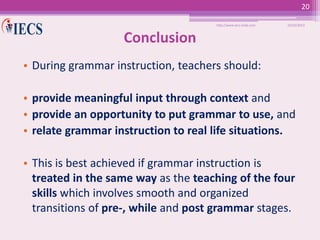 20
http://www.iecs-india.com

10/25/2013

Conclusion
• During grammar instruction, teachers should:
• provide meaningful input through context and
• provide an opportunity to put grammar to use, and
• relate grammar instruction to real life situations.
• This is best achieved if grammar instruction is
treated in the same way as the teaching of the four
skills which involves smooth and organized
transitions of pre-, while and post grammar stages.

 