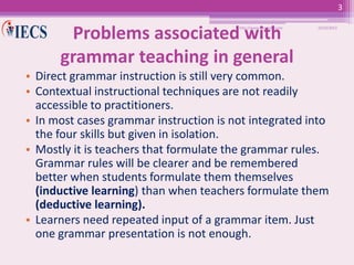 3

Problems associated with
grammar teaching in general
http://www.iecs-india.com

10/25/2013

• Direct grammar instruction is still very common.
• Contextual instructional techniques are not readily
accessible to practitioners.
• In most cases grammar instruction is not integrated into
the four skills but given in isolation.
• Mostly it is teachers that formulate the grammar rules.
Grammar rules will be clearer and be remembered
better when students formulate them themselves
(inductive learning) than when teachers formulate them
(deductive learning).
• Learners need repeated input of a grammar item. Just
one grammar presentation is not enough.

 