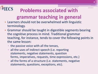 4
http://www.iecs-india.com

Problems associated with
grammar teaching in general

10/25/2013

• Learners should not be overwhelmed with linguistic
terminology.
• Grammar should be taught in digestible segments bearing
the cognitive process in mind. Traditional grammar
teaching, for instance, tends to cover the following points in
the same lesson:
▫ the passive voice with all the tenses,
▫ all the uses of indirect speech (i.e. reporting
statements, negative statements, question
forms, imperatives, requests, time expressions, etc.)
▫ all the forms of a structure (i.e. statements, negative
statements, questions, exceptions, etc).

 